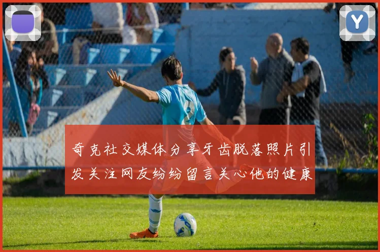 奇克社交媒体分享牙齿脱落照片引发关注网友纷纷留言关心他的健康状况