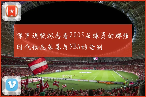 保罗退役标志着2005届球员的辉煌时代彻底落幕与NBA的告别