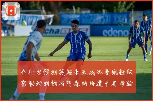乔科尔预测英超未来战况曼城轻取富勒姆利物浦阿森纳均遭平局考验