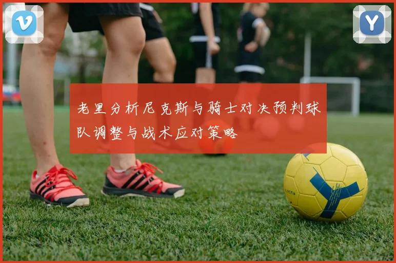 老里分析尼克斯与骑士对决预判球队调整与战术应对策略