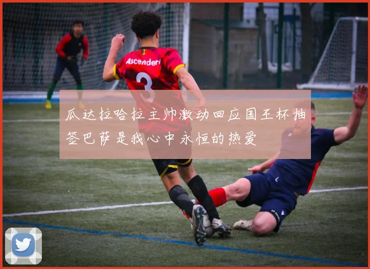 瓜达拉哈拉主帅激动回应国王杯抽签巴萨是我心中永恒的热爱