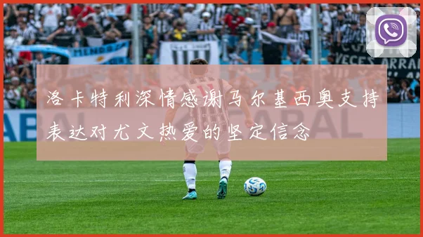洛卡特利深情感谢马尔基西奥支持表达对尤文热爱的坚定信念
