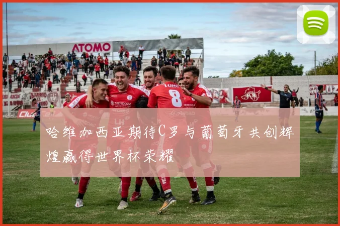 哈维加西亚期待C罗与葡萄牙共创辉煌赢得世界杯荣耀