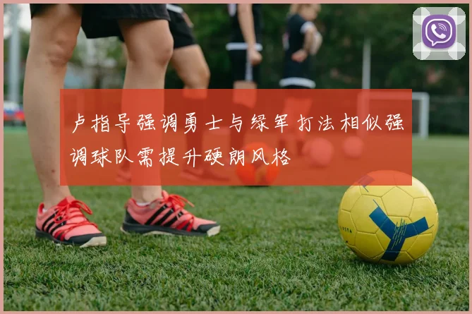 卢指导强调勇士与绿军打法相似强调球队需提升硬朗风格