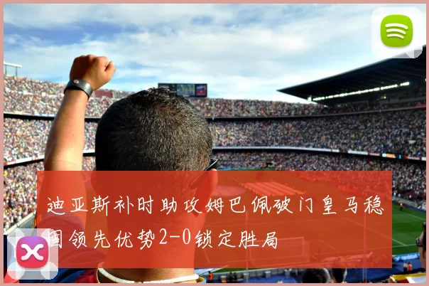 迪亚斯补时助攻姆巴佩破门皇马稳固领先优势2-0锁定胜局