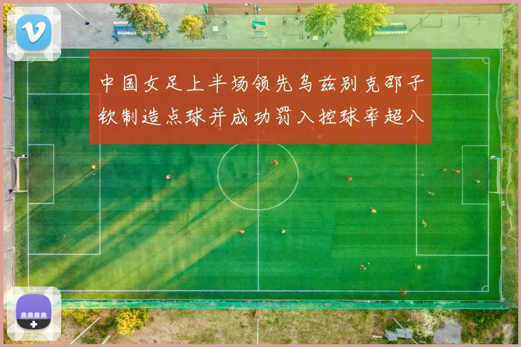 中国女足上半场领先乌兹别克邵子钦制造点球并成功罚入控球率超八成
