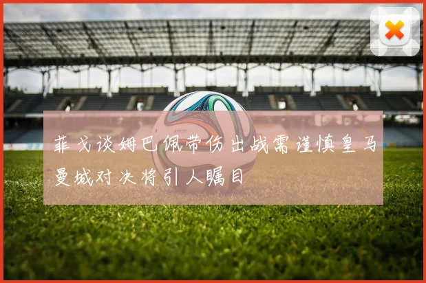 菲戈谈姆巴佩带伤出战需谨慎皇马曼城对决将引人瞩目