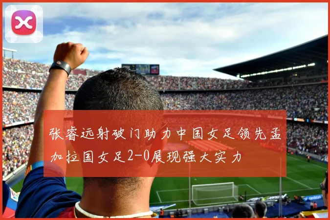 张睿远射破门助力中国女足领先孟加拉国女足2-0展现强大实力