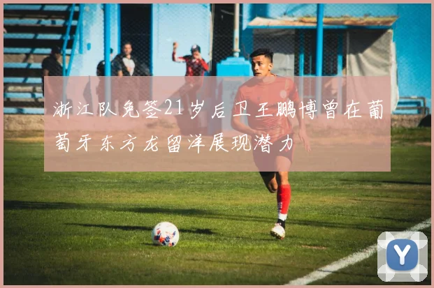 浙江队免签21岁后卫王鹏博曾在葡萄牙东方龙留洋展现潜力