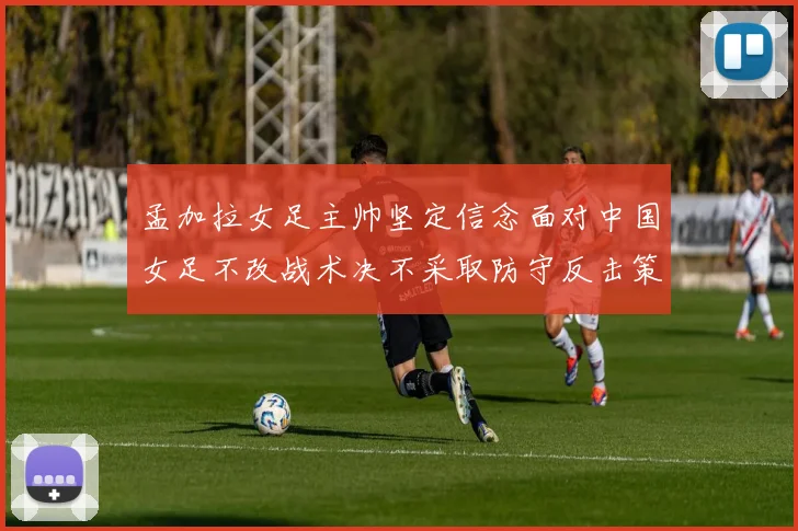 孟加拉女足主帅坚定信念面对中国女足不改战术决不采取防守反击策略