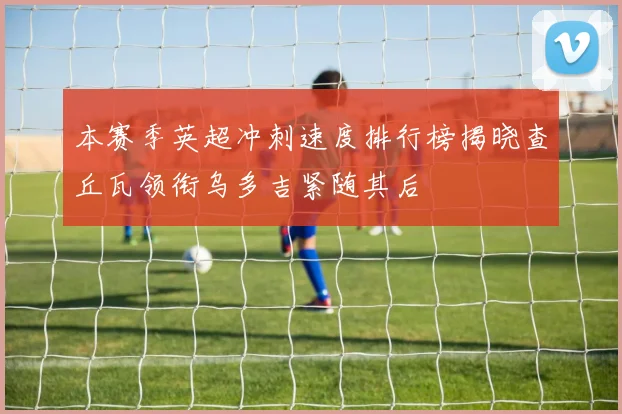 本赛季英超冲刺速度排行榜揭晓查丘瓦领衔乌多吉紧随其后