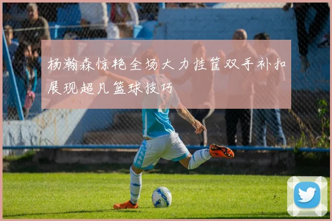 杨瀚森惊艳全场大力挂筐双手补扣展现超凡篮球技巧