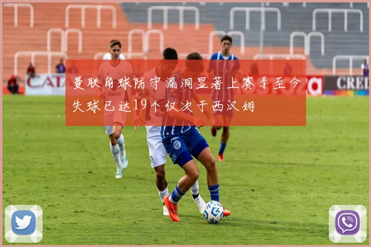 曼联角球防守漏洞显著上赛季至今失球已达19个仅次于西汉姆
