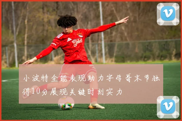 小波特全能表现助力字母哥末节独得10分展现关键时刻实力