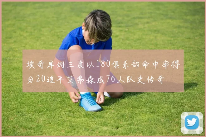 埃奇库姆三度以180俱乐部命中率得分20追平艾弗森成76人队史传奇