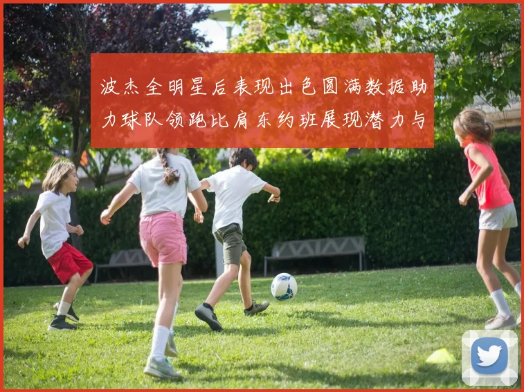 波杰全明星后表现出色圆满数据助力球队领跑比肩东约班展现潜力与实力