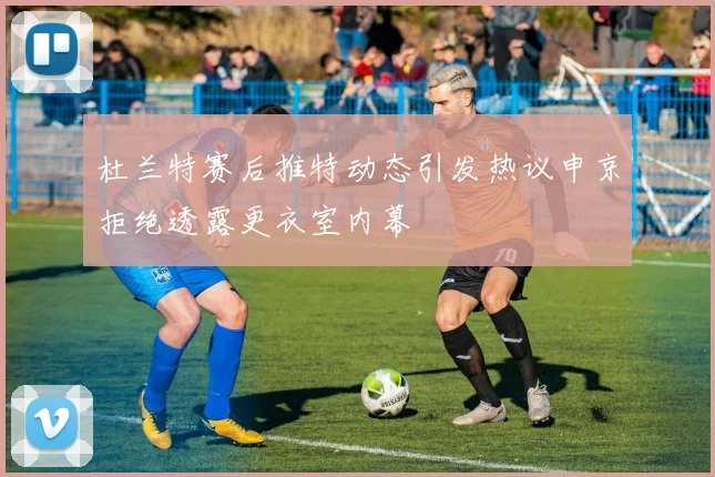 杜兰特赛后推特动态引发热议申京拒绝透露更衣室内幕