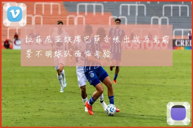 拉菲尼亚缺席巴萨合练出战马竞前景不明球队面临考验