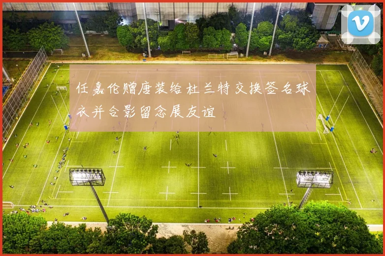 任嘉伦赠唐装给杜兰特交换签名球衣并合影留念展友谊