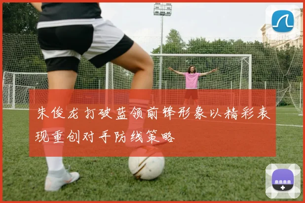 朱俊龙打破蓝领前锋形象以精彩表现重创对手防线策略