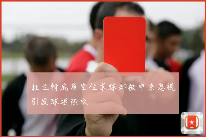 杜兰特底角空位求球却被申京忽视引发球迷热议