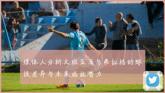 媒体人分析文班亚马与弗拉格的球技差异与未来成就潜力