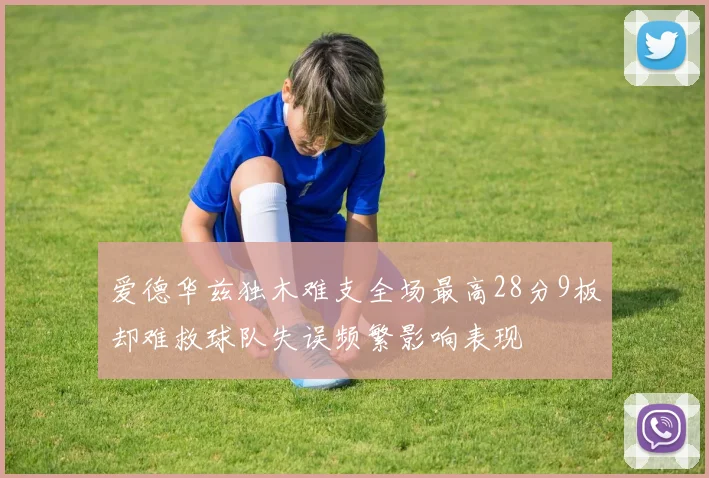 爱德华兹独木难支全场最高28分9板却难救球队失误频繁影响表现