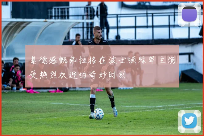 基德感慨弗拉格在波士顿绿军主场受热烈欢迎的奇妙时刻