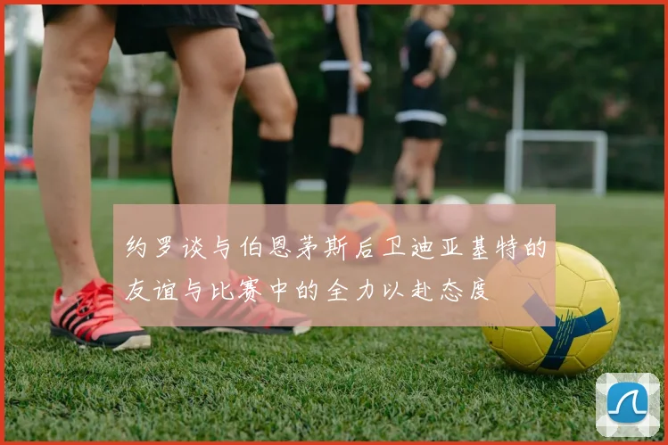 约罗谈与伯恩茅斯后卫迪亚基特的友谊与比赛中的全力以赴态度