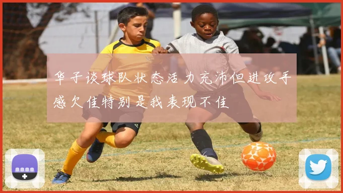 华子谈球队状态活力充沛但进攻手感欠佳特别是我表现不佳