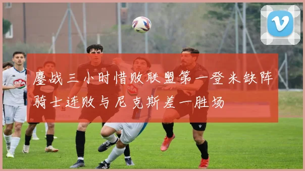 鏖战三小时惜败联盟第一登米缺阵骑士连败与尼克斯差一胜场