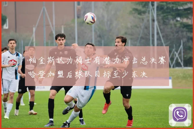 帕金斯认为骑士有潜力冲击总决赛哈登加盟后球队目标至少东决