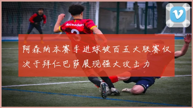 阿森纳本赛季进球破百五大联赛仅次于拜仁巴萨展现强大攻击力