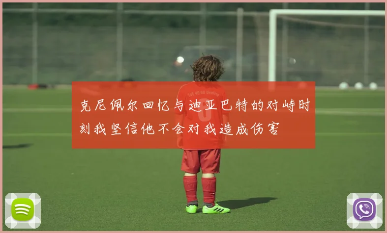 克尼佩尔回忆与迪亚巴特的对峙时刻我坚信他不会对我造成伤害